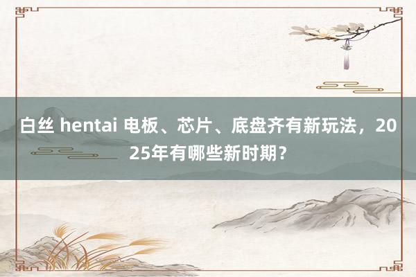 白丝 hentai 电板、芯片、底盘齐有新玩法，2025年有哪些新时期？