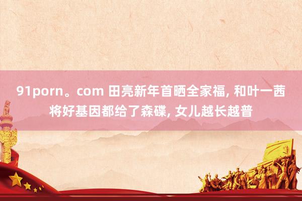 91porn。com 田亮新年首晒全家福， 和叶一茜将好基因都给了森碟， 女儿越长越普