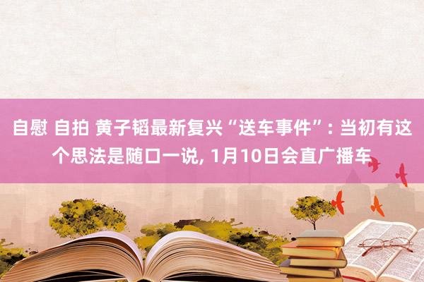 自慰 自拍 黄子韬最新复兴“送车事件”: 当初有这个思法是随口一说， 1月10日会直广播车