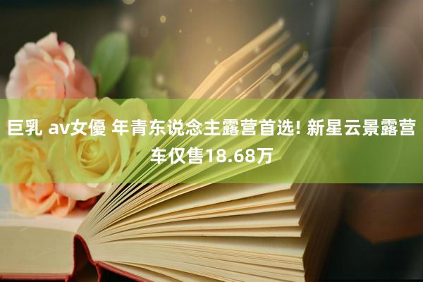 巨乳 av女優 年青东说念主露营首选! 新星云景露营车仅售18.68万