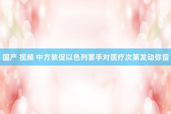 国产 视频 中方敦促以色列罢手对医疗次第发动弥留