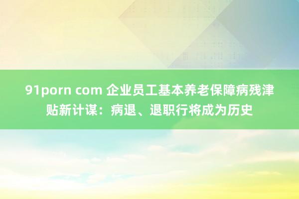 91porn com 企业员工基本养老保障病残津贴新计谋：病退、退职行将成为历史