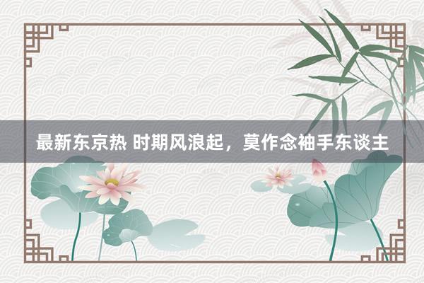 最新东京热 时期风浪起，莫作念袖手东谈主