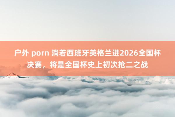 户外 porn 淌若西班牙英格兰进2026全国杯决赛，将是全国杯史上初次抢二之战