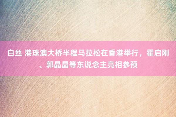 白丝 港珠澳大桥半程马拉松在香港举行，霍启刚、郭晶晶等东说念主亮相参预