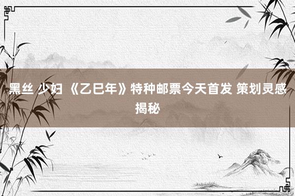 黑丝 少妇 《乙巳年》特种邮票今天首发 策划灵感揭秘
