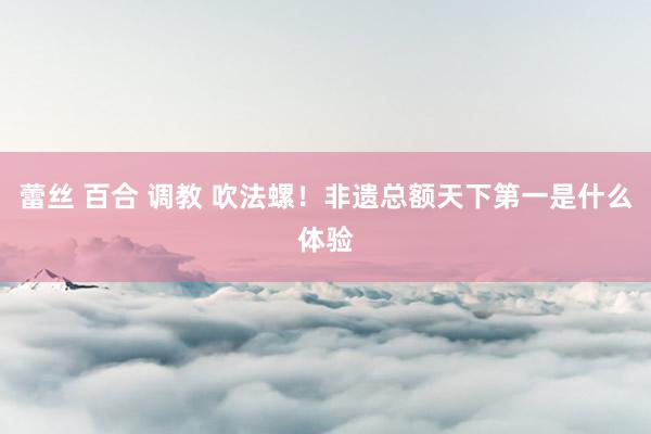 蕾丝 百合 调教 吹法螺！非遗总额天下第一是什么体验
