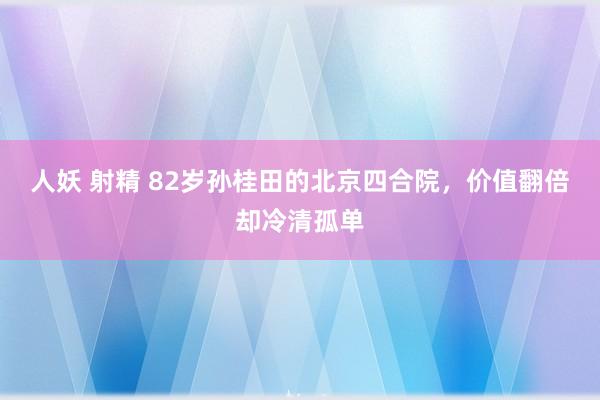 人妖 射精 82岁孙桂田的北京四合院，价值翻倍却冷清孤单