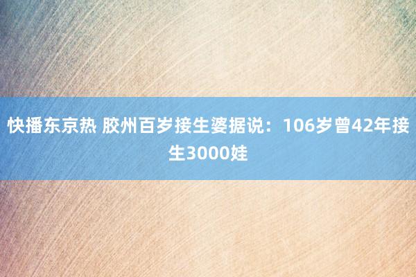 快播东京热 胶州百岁接生婆据说：106岁曾42年接生3000娃