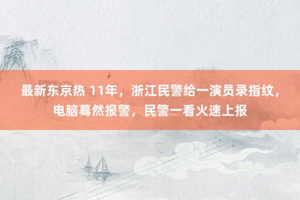 最新东京热 11年，浙江民警给一演员录指纹，电脑蓦然报警，民警一看火速上报