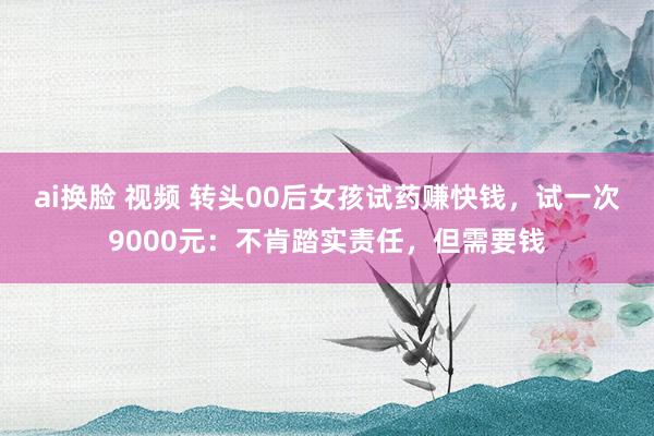 ai换脸 视频 转头00后女孩试药赚快钱，试一次9000元：不肯踏实责任，但需要钱
