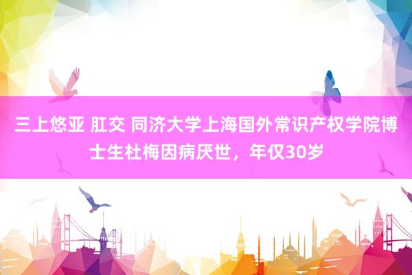 三上悠亚 肛交 同济大学上海国外常识产权学院博士生杜梅因病厌世，年仅30岁
