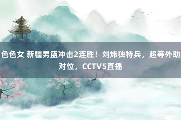色色女 新疆男篮冲击2连胜！刘炜独特兵，超等外助对位，CCTV5直播
