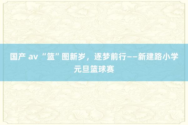 国产 av “篮”图新岁，逐梦前行——新建路小学元旦篮球赛