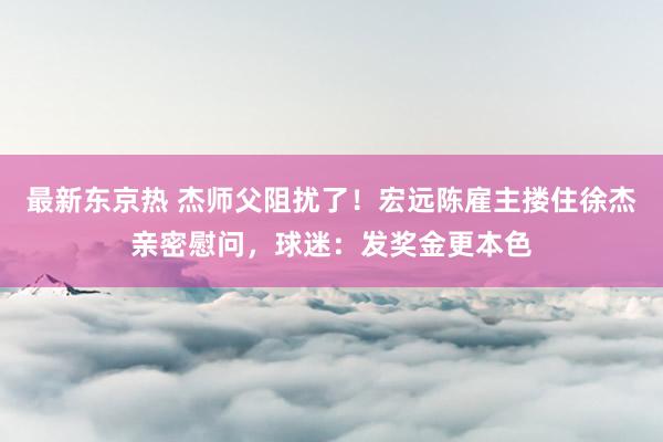 最新东京热 杰师父阻扰了！宏远陈雇主搂住徐杰亲密慰问，球迷：发奖金更本色