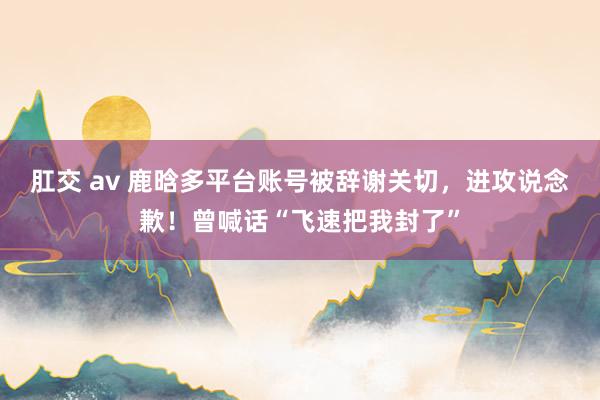 肛交 av 鹿晗多平台账号被辞谢关切，进攻说念歉！曾喊话“飞速把我封了”