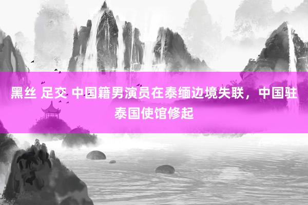 黑丝 足交 中国籍男演员在泰缅边境失联，中国驻泰国使馆修起