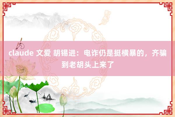 claude 文爱 胡锡进：电诈仍是挺横暴的，齐骗到老胡头上来了
