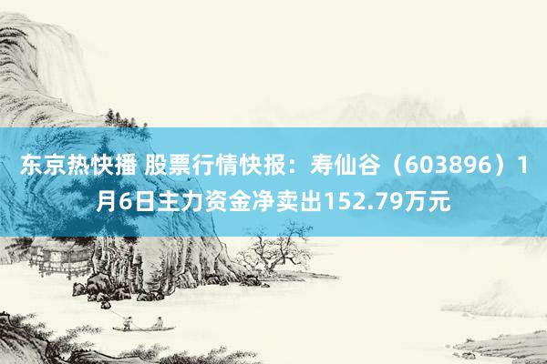 东京热快播 股票行情快报：寿仙谷（603896）1月6日主力资金净卖出152.79万元