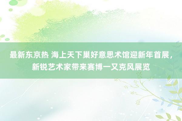 最新东京热 海上天下巢好意思术馆迎新年首展，新锐艺术家带来赛博一又克风展览