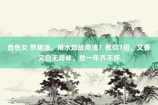 色色女 熬猪油，用水如故用油？教你1招，又香又白无异味，放一年齐不坏