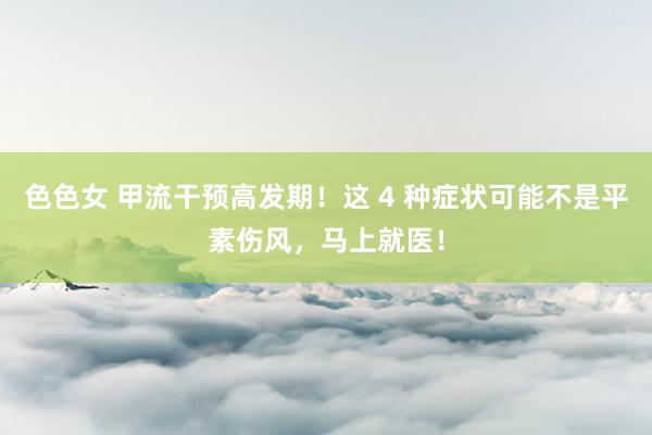 色色女 甲流干预高发期！这 4 种症状可能不是平素伤风，马上就医！