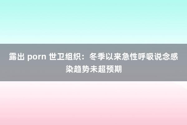 露出 porn 世卫组织：冬季以来急性呼吸说念感染趋势未超预期