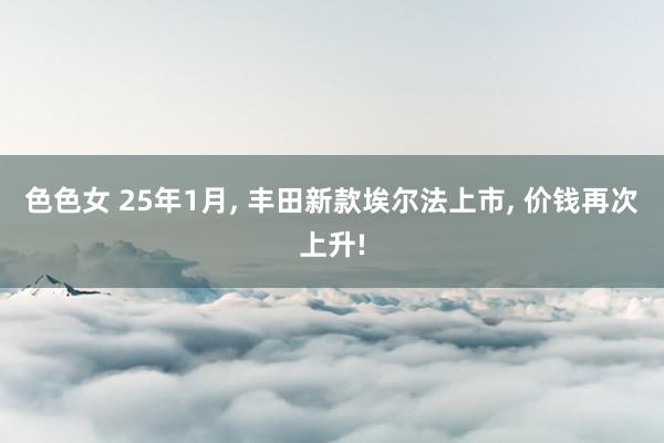 色色女 25年1月， 丰田新款埃尔法上市， 价钱再次上升!