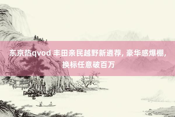 东京热qvod 丰田亲民越野新遴荐， 豪华感爆棚， 换标任意破百万