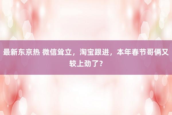 最新东京热 微信耸立，淘宝跟进，本年春节哥俩又较上劲了？