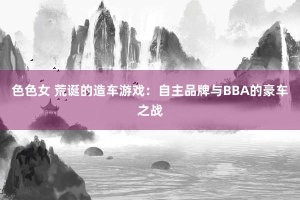 色色女 荒诞的造车游戏：自主品牌与BBA的豪车之战