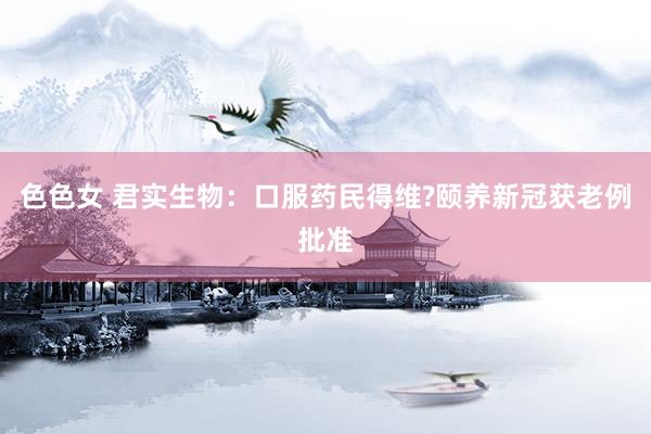 色色女 君实生物：口服药民得维?颐养新冠获老例批准