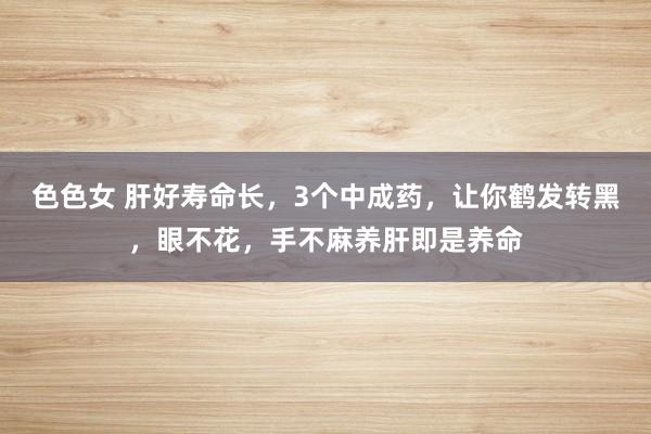色色女 肝好寿命长,3个中成药,让你鹤发转黑,眼不花,手不麻养肝即是养命