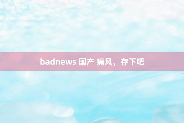 badnews 国产 痛风,存下吧