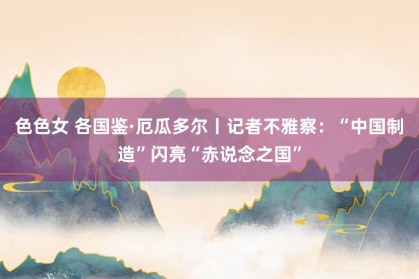 色色女 各国鉴·厄瓜多尔丨记者不雅察：“中国制造”闪亮“赤说念之国”