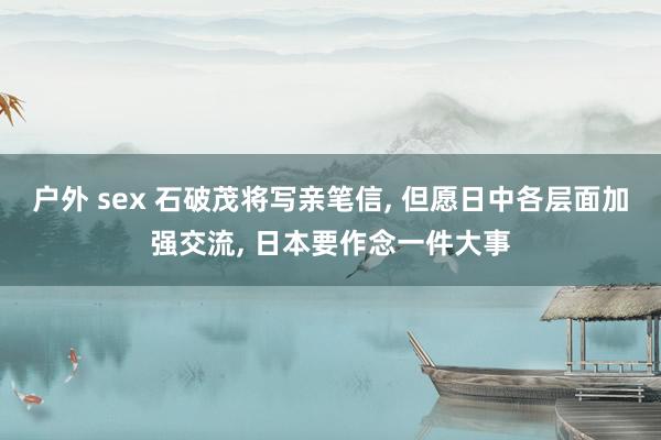 户外 sex 石破茂将写亲笔信， 但愿日中各层面加强交流， 日本要作念一件大事