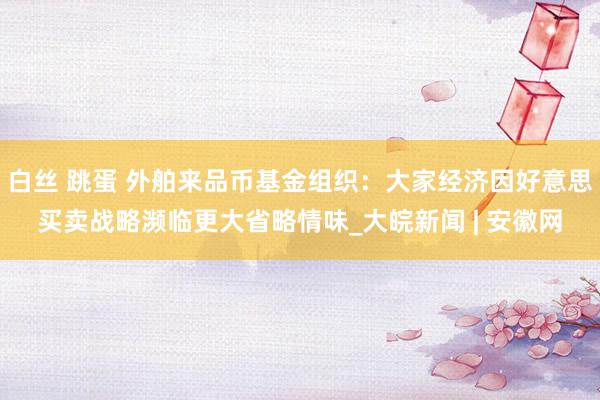 白丝 跳蛋 外舶来品币基金组织：大家经济因好意思买卖战略濒临更大省略情味_大皖新闻 | 安徽网