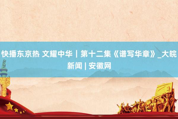 快播东京热 文耀中华｜第十二集《谱写华章》_大皖新闻 | 安徽网