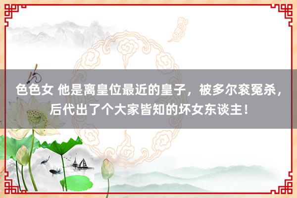 色色女 他是离皇位最近的皇子，被多尔衮冤杀，后代出了个大家皆知的坏女东谈主！