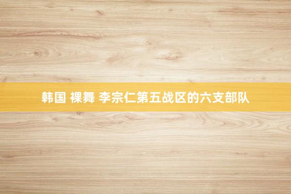 韩国 裸舞 李宗仁第五战区的六支部队