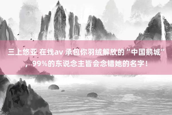 三上悠亚 在线av 承包你羽绒解放的“中国鹅城”，99%的东说念主皆会念错她的名字！