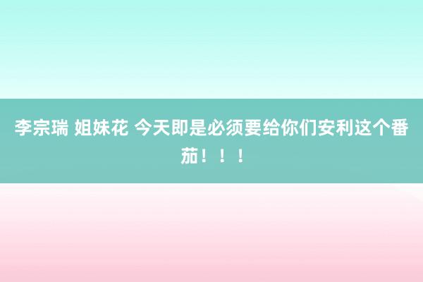 李宗瑞 姐妹花 今天即是必须要给你们安利这个番茄！！！