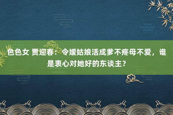 色色女 贾迎春：令嫒姑娘活成爹不疼母不爱，谁是衷心对她好的东谈主？