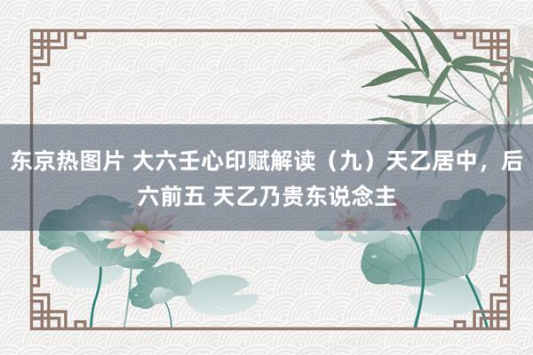 东京热图片 大六壬心印赋解读(九)天乙居中,后六前五 天乙乃贵东说念主