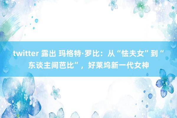 twitter 露出 玛格特·罗比：从“怯夫女”到“东谈主间芭比”，好莱坞新一代女神