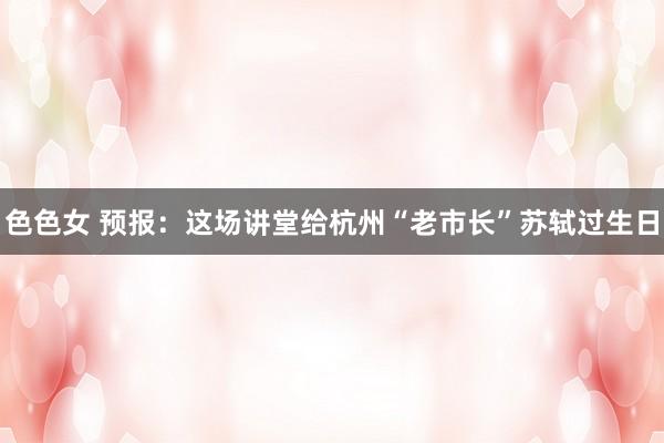 色色女 预报：这场讲堂给杭州“老市长”苏轼过生日