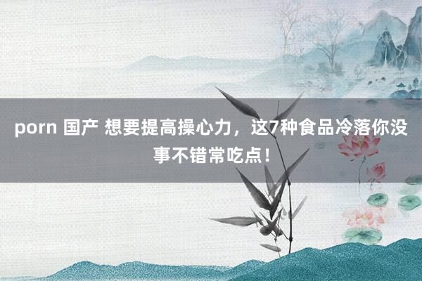 porn 国产 想要提高操心力，这7种食品冷落你没事不错常吃点！