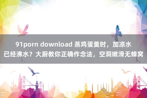 91porn download 蒸鸡蛋羹时，加凉水已经沸水？大厨教你正确作念法，空洞嫩滑无蜂窝