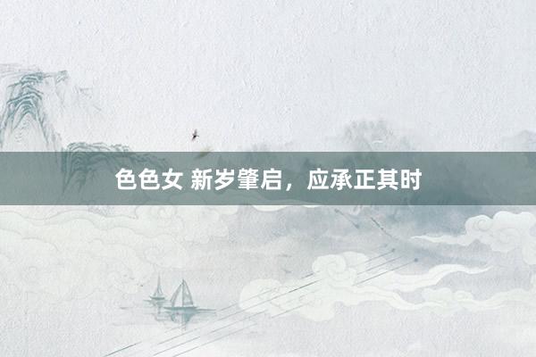 色色女 新岁肇启，应承正其时