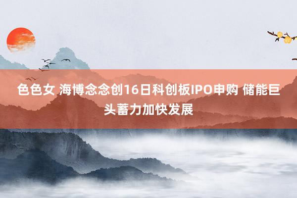 色色女 海博念念创16日科创板IPO申购 储能巨头蓄力加快发展